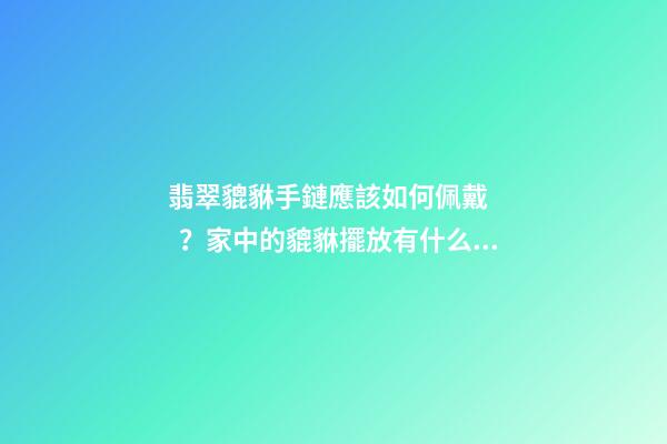 翡翠貔貅手鏈應該如何佩戴？家中的貔貅擺放有什么講究？
